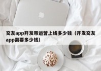 交友app开发带运营上线多少钱（开发交友app需要多少钱）