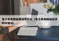 电子商务网站建设学什么（电子商务网站应该如何建设）